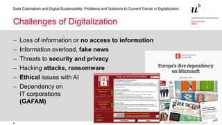 4
Data Colonialism and Digital Sustainability: Problems and Solutions to Current Trends in Digitalization
Challenges of Digitalization
− Loss of information or no access to information
− Information overload, fake news
− Threats to security and privacy
− Hacking attacks, ransomware
− Ethical issues with AI
− Dependency on
IT corporations
(GAFAM)
 