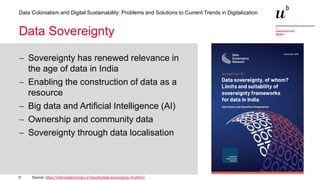 9
Data Colonialism and Digital Sustainability: Problems and Solutions to Current Trends in Digitalization
Data Sovereignty
− Sovereignty has renewed relevance in
the age of data in India
− Enabling the construction of data as a
resource
− Big data and Artificial Intelligence (AI)
− Ownership and community data
− Sovereignty through data localisation
Source: https://internetdemocracy.in/reports/data-sovereignty-of-whom/
 