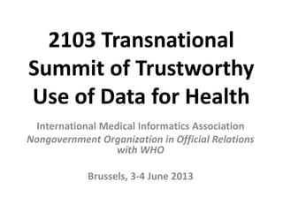 2103 Transnational
Summit of Trustworthy
Use of Data for Health
International Medical Informatics Association
Nongovernment Organization in Official Relations
with WHO
Brussels, 3-4 June 2013
 