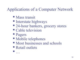16
Applications of a Computer Network
 Mass transit
 Interstate highways
 24-hour bankers, grocery stores
 Cable television
 Pagers
 Mobile telephones
 Most businesses and schools
 Retail outlets
 …
 