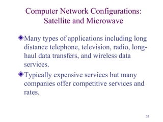 33
Computer Network Configurations:
Satellite and Microwave
Many types of applications including long
distance telephone, television, radio, long-
haul data transfers, and wireless data
services.
Typically expensive services but many
companies offer competitive services and
rates.
 