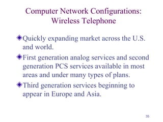 35
Computer Network Configurations:
Wireless Telephone
Quickly expanding market across the U.S.
and world.
First generation analog services and second
generation PCS services available in most
areas and under many types of plans.
Third generation services beginning to
appear in Europe and Asia.
 