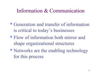4
Information & Communication
 Generation and transfer of information
is critical to today’s businesses
 Flow of information both mirror and
shape organizational structures
 Networks are the enabling technology
for this process
 