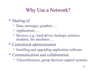 40
Why Use a Network?
 Sharing of
 Data, messages, graphics …
 Applications …
 Devices, e.g., hard drives, backups, printers,
modems, fax machines …
 Centralized administration
 Installing and upgrading application software
 Communication and collaboration
 Teleconferences, group decision support systems
 