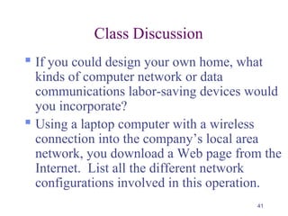 41
Class Discussion
 If you could design your own home, what
kinds of computer network or data
communications labor-saving devices would
you incorporate?
 Using a laptop computer with a wireless
connection into the company’s local area
network, you download a Web page from the
Internet. List all the different network
configurations involved in this operation.
 