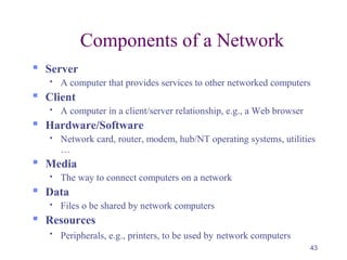 43
Components of a Network
 Server
 A computer that provides services to other networked computers
 Client
 A computer in a client/server relationship, e.g., a Web browser
 Hardware/Software
 Network card, router, modem, hub/NT operating systems, utilities
…
 Media
 The way to connect computers on a network
 Data
 Files o be shared by network computers
 Resources

Peripherals, e.g., printers, to be used by network computers
 