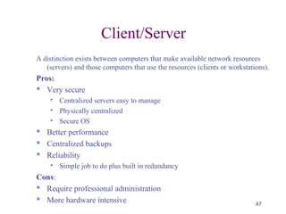 47
Client/Server
A distinction exists between computers that make available network resources
(servers) and those computers that use the resources (clients or workstations).
Pros:
 Very secure
 Centralized servers easy to manage
 Physically centralized
 Secure OS
 Better performance
 Centralized backups
 Reliability
 Simple job to do plus built in redundancy
Cons:
 Require professional administration
 More hardware intensive
 