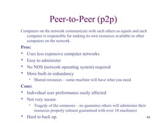 48
Peer-to-Peer (p2p)
Computers on the network communicate with each others as equals and each
computer is responsible for making its own resources available to other
computers on the network.
Pros:
 Uses less expensive computer networks
 Easy to administer
 No NOS (network operating system) required
 More built-in redundancy
 Shared resources – some machine will have what you need
Cons:
 Individual user performance easily affected
 Not very secure
 Tragedy of the commons – no guarantee others will administer their
resources properly (almost guaranteed with over 10 machines)
 Hard to back up.
 