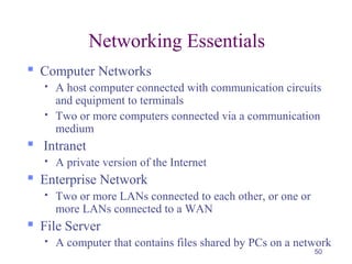50
Networking Essentials
 Computer Networks
 A host computer connected with communication circuits
and equipment to terminals
 Two or more computers connected via a communication
medium
 Intranet
 A private version of the Internet
 Enterprise Network
 Two or more LANs connected to each other, or one or
more LANs connected to a WAN
 File Server
 A computer that contains files shared by PCs on a network
 