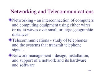 59
Networking and Telecommunications
Networking - an interconnection of computers
and computing equipment using either wires
or radio waves over small or large geographic
distances
Telecommunications - study of telephones
and the systems that transmit telephone
signals
Network management - design, installation,
and support of a network and its hardware
and software
 