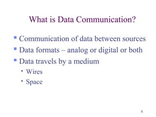 6
What is Data Communication?
 Communication of data between sources
 Data formats – analog or digital or both
 Data travels by a medium
 Wires
 Space
 