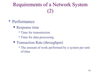 63
Requirements of a Network System
(2)
 Performance
 Response time
 Time for transmission
 Time for data processing
 Transaction Rate (throughput)
 The amount of work performed by a system per unit
of time
 