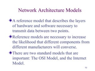 70
Network Architecture Models
A reference model that describes the layers
of hardware and software necessary to
transmit data between two points.
Reference models are necessary to increase
the likelihood that different components from
different manufacturers will converse.
There are two standard models that are
important: The OSI Model, and the Internet
Model.
 