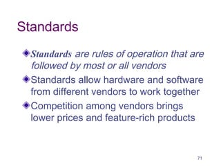 71
Standards
Standards are rules of operation that are
followed by most or all vendors
Standards allow hardware and software
from different vendors to work together
Competition among vendors brings
lower prices and feature-rich products
 
