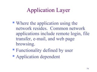 74
Application Layer
 Where the application using the
network resides. Common network
applications include remote login, file
transfer, e-mail, and web page
browsing.
 Functionality defined by user
 Application dependent
 