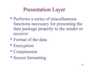 75
Presentation Layer
 Performs a series of miscellaneous
functions necessary for presenting the
data package properly to the sender or
receiver
 Format of the data
 Encryption
 Compression
 Screen formatting
 