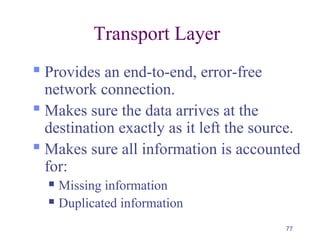 77
Transport Layer
 Provides an end-to-end, error-free
network connection.
 Makes sure the data arrives at the
destination exactly as it left the source.
 Makes sure all information is accounted
for:
 Missing information
 Duplicated information
 