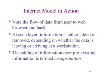 84
Internet Model in Action
 Note the flow of data from user to web
browser and back.
 At each layer, information is either added or
removed, depending on whether the data is
leaving or arriving at a workstation.
 The adding of information over pre-existing
information is termed encapsulation.
 