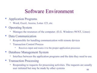 88
Software Environment
 Application Programs
 Word, Excel, Access, Lotus 123, etc.
 Operating System
 Manages the resources of the computer. (E.G. Windows 98/NT, Linux)
 Data Communication
 Responsible for handling communication with remote devices
 Transaction Control Process
 Receives input and routes it to the proper application processes
 Database Management System
 Interface between the application programs and the data they need to use.
 Transaction Processing
 Responding to requests for processing activities. The requests are usually
user initiated but may be made by other systems
 