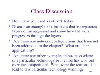 90
Class Discussion
 How have you used a network today.
 Discuss an example of a business that incorporates
layers of management and show how the work
progresses through the layers.
 Are there any network configurations that have not
been addressed in the chapter? What are their
applications?
 Are there any other examples in business where
one particular technology or method has won out
over the competition? What were the reasons that
lead to this particular technology winning?
 