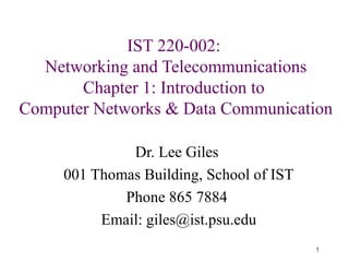 1
IST 220-002:
Networking and Telecommunications
Chapter 1: Introduction to
Computer Networks & Data Communication
Dr. Lee Giles
001 Thomas Building, School of IST
Phone 865 7884
Email: giles@ist.psu.edu
 