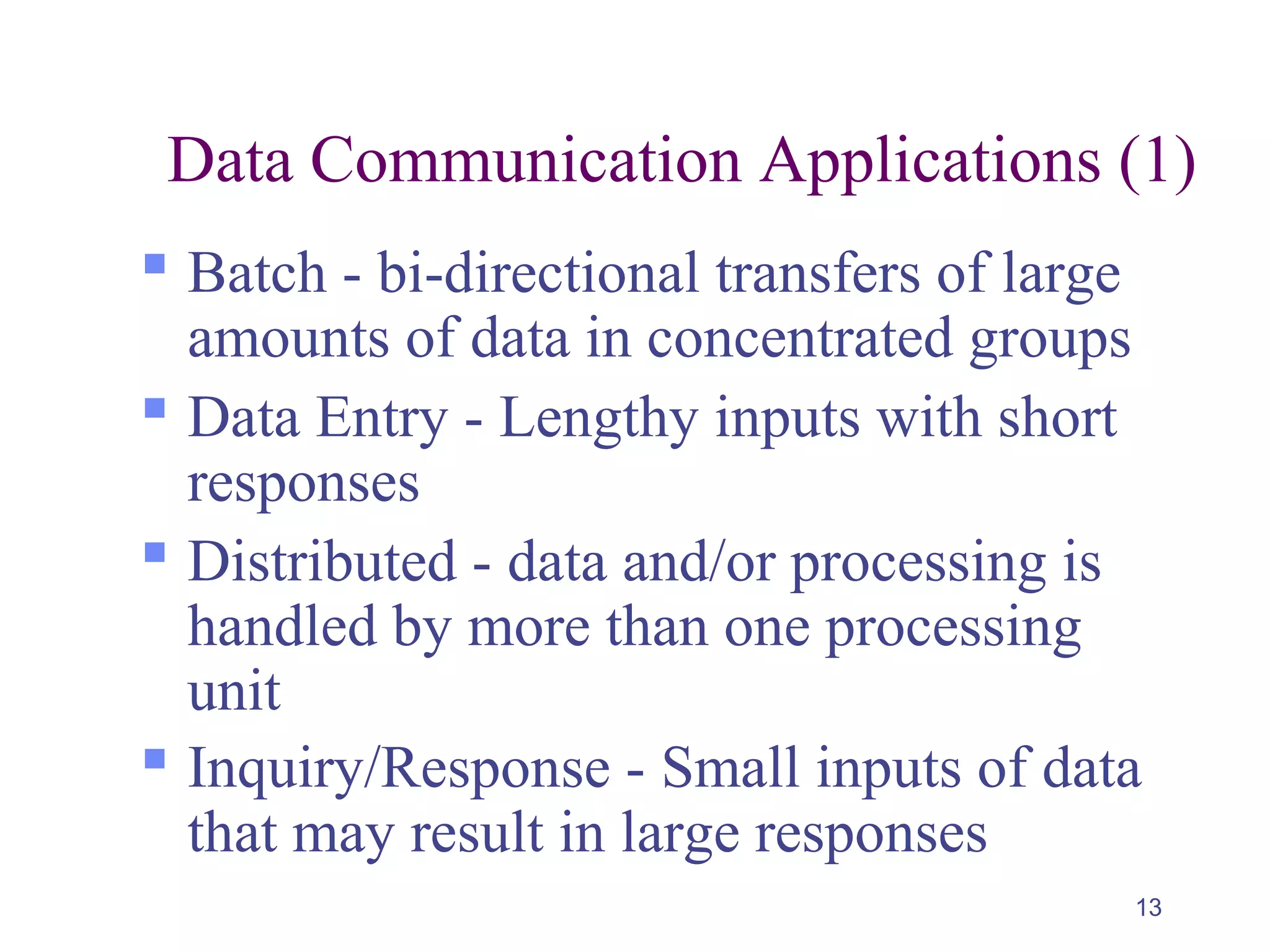 13
Data Communication Applications (1)
 Batch - bi-directional transfers of large
amounts of data in concentrated groups
 Data Entry - Lengthy inputs with short
responses
 Distributed - data and/or processing is
handled by more than one processing
unit
 Inquiry/Response - Small inputs of data
that may result in large responses
 
