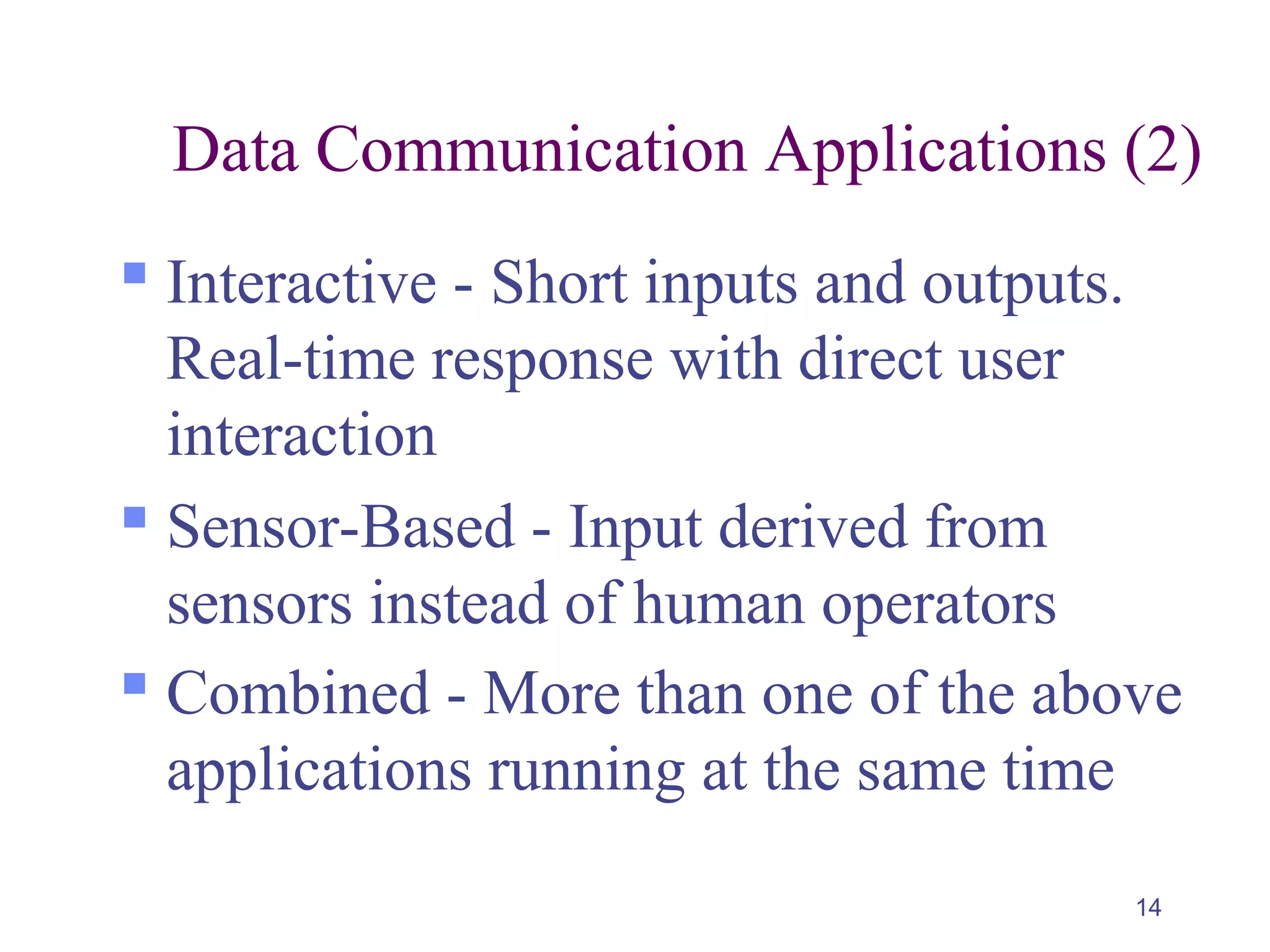 14
Data Communication Applications (2)
 Interactive - Short inputs and outputs.
Real-time response with direct user
interaction
 Sensor-Based - Input derived from
sensors instead of human operators
 Combined - More than one of the above
applications running at the same time
 