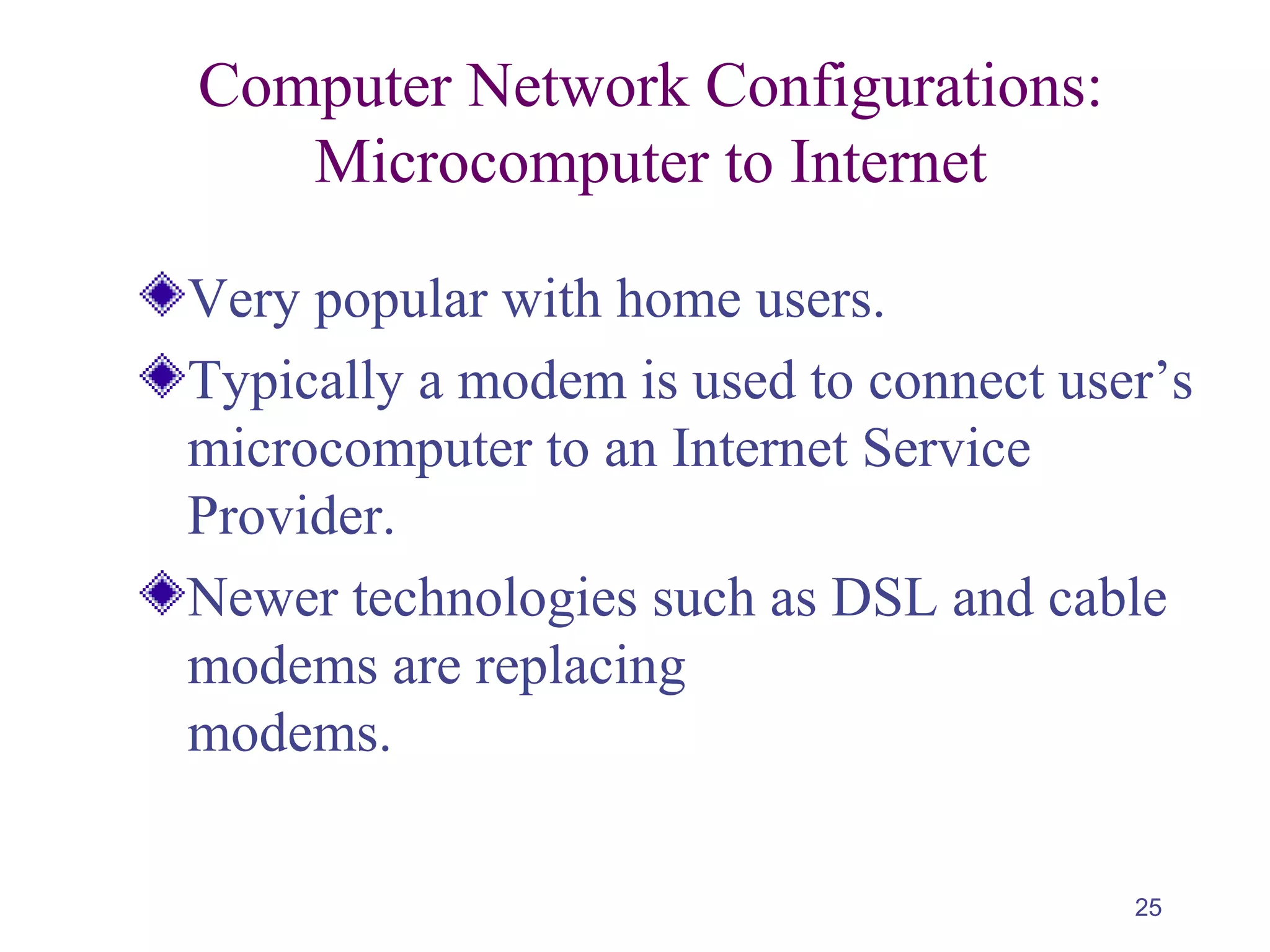 25
Computer Network Configurations:
Microcomputer to Internet
Very popular with home users.
Typically a modem is used to connect user’s
microcomputer to an Internet Service
Provider.
Newer technologies such as DSL and cable
modems are replacing
modems.
 