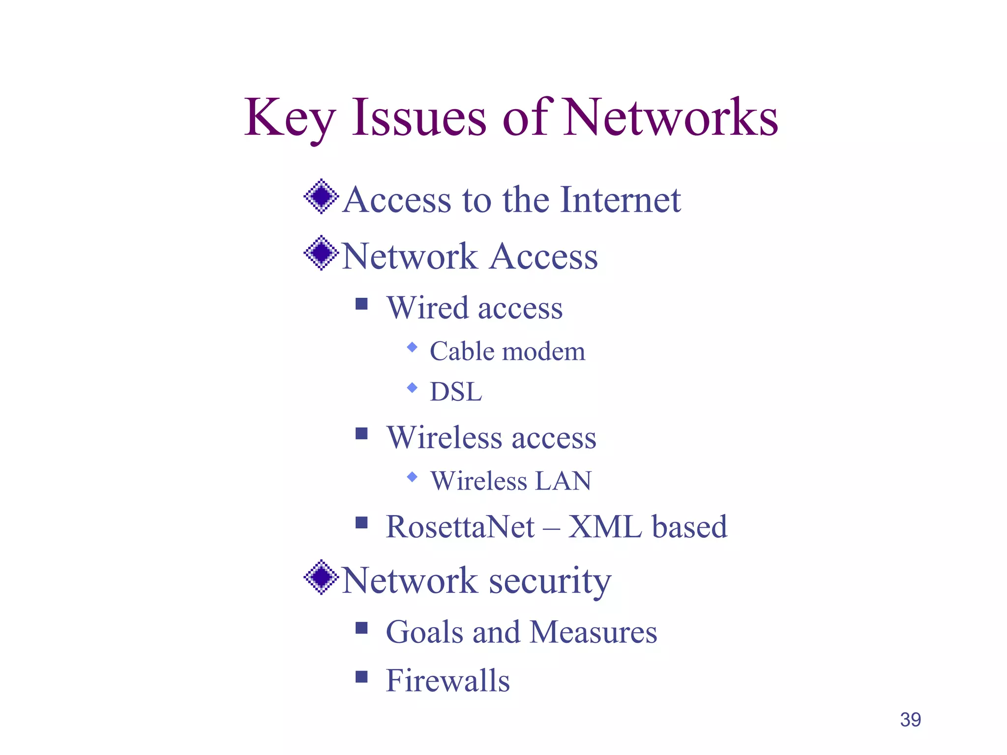 39
Key Issues of Networks
Access to the Internet
Network Access
 Wired access
 Cable modem
 DSL
 Wireless access
 Wireless LAN
 RosettaNet – XML based
Network security
 Goals and Measures
 Firewalls
 