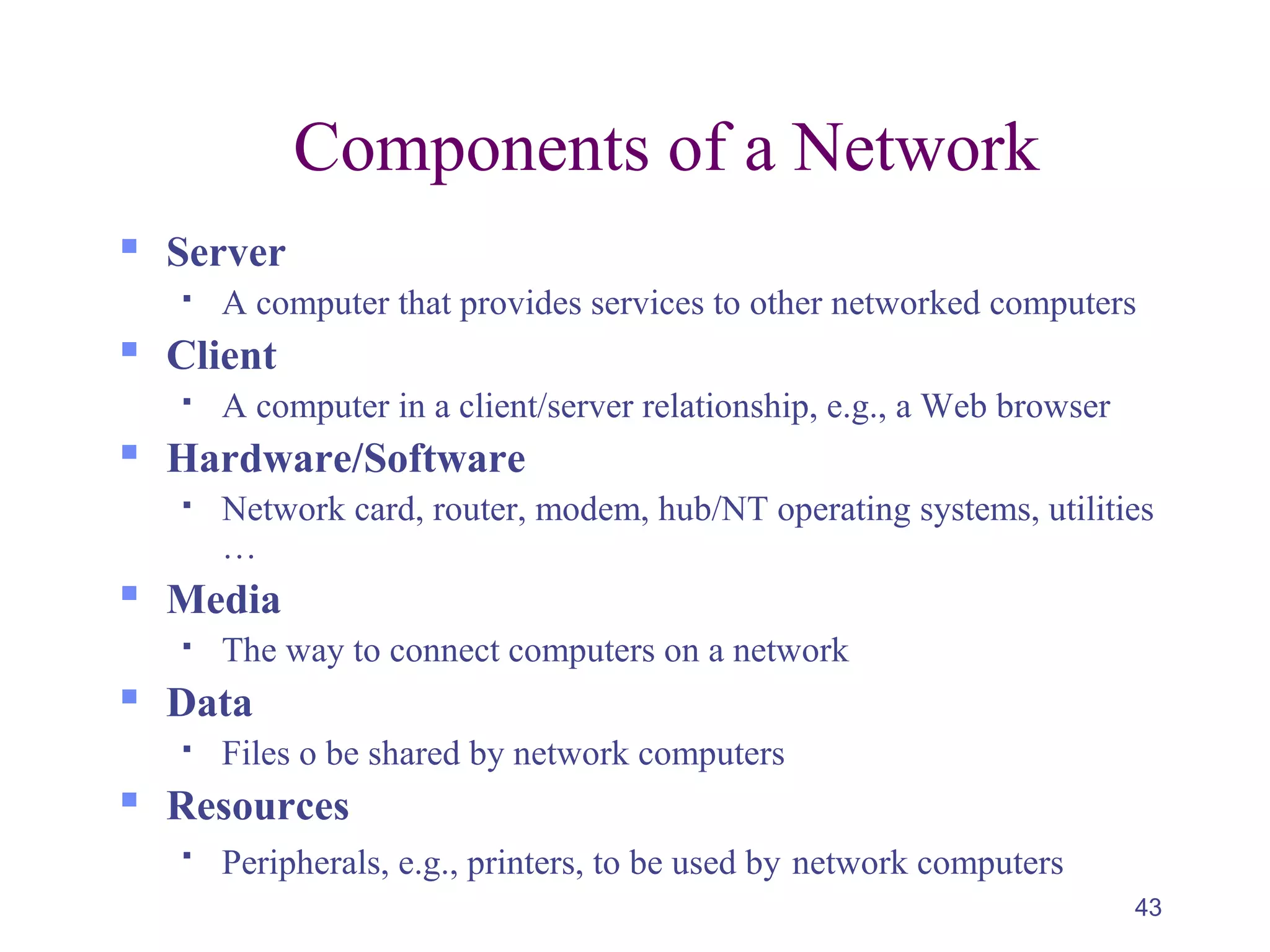 43
Components of a Network
 Server
 A computer that provides services to other networked computers
 Client
 A computer in a client/server relationship, e.g., a Web browser
 Hardware/Software
 Network card, router, modem, hub/NT operating systems, utilities
…
 Media
 The way to connect computers on a network
 Data
 Files o be shared by network computers
 Resources

Peripherals, e.g., printers, to be used by network computers
 