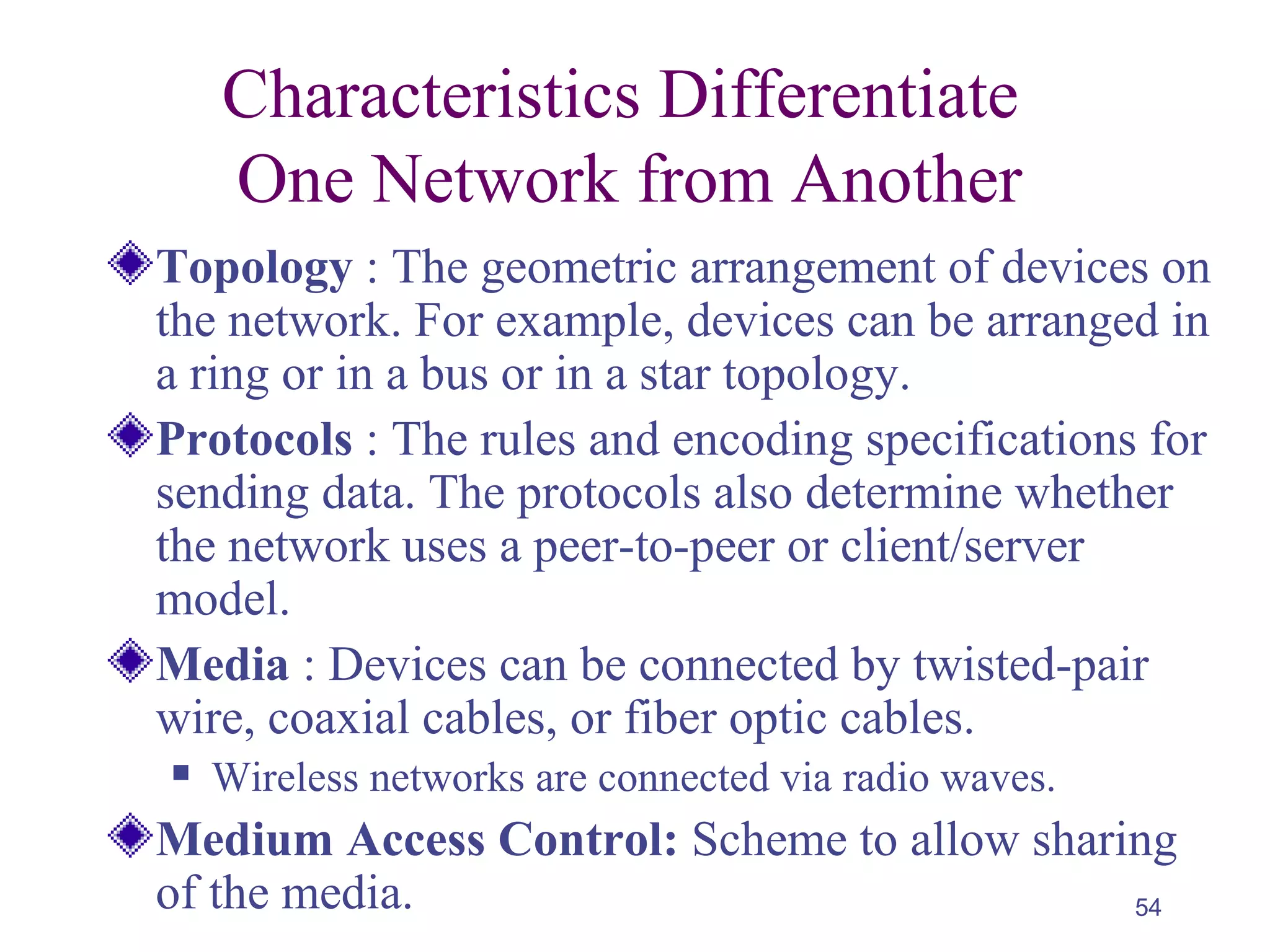 54
Characteristics Differentiate
One Network from Another
Topology : The geometric arrangement of devices on
the network. For example, devices can be arranged in
a ring or in a bus or in a star topology.
Protocols : The rules and encoding specifications for
sending data. The protocols also determine whether
the network uses a peer-to-peer or client/server
model.
Media : Devices can be connected by twisted-pair
wire, coaxial cables, or fiber optic cables.
 Wireless networks are connected via radio waves.
Medium Access Control: Scheme to allow sharing
of the media.
 