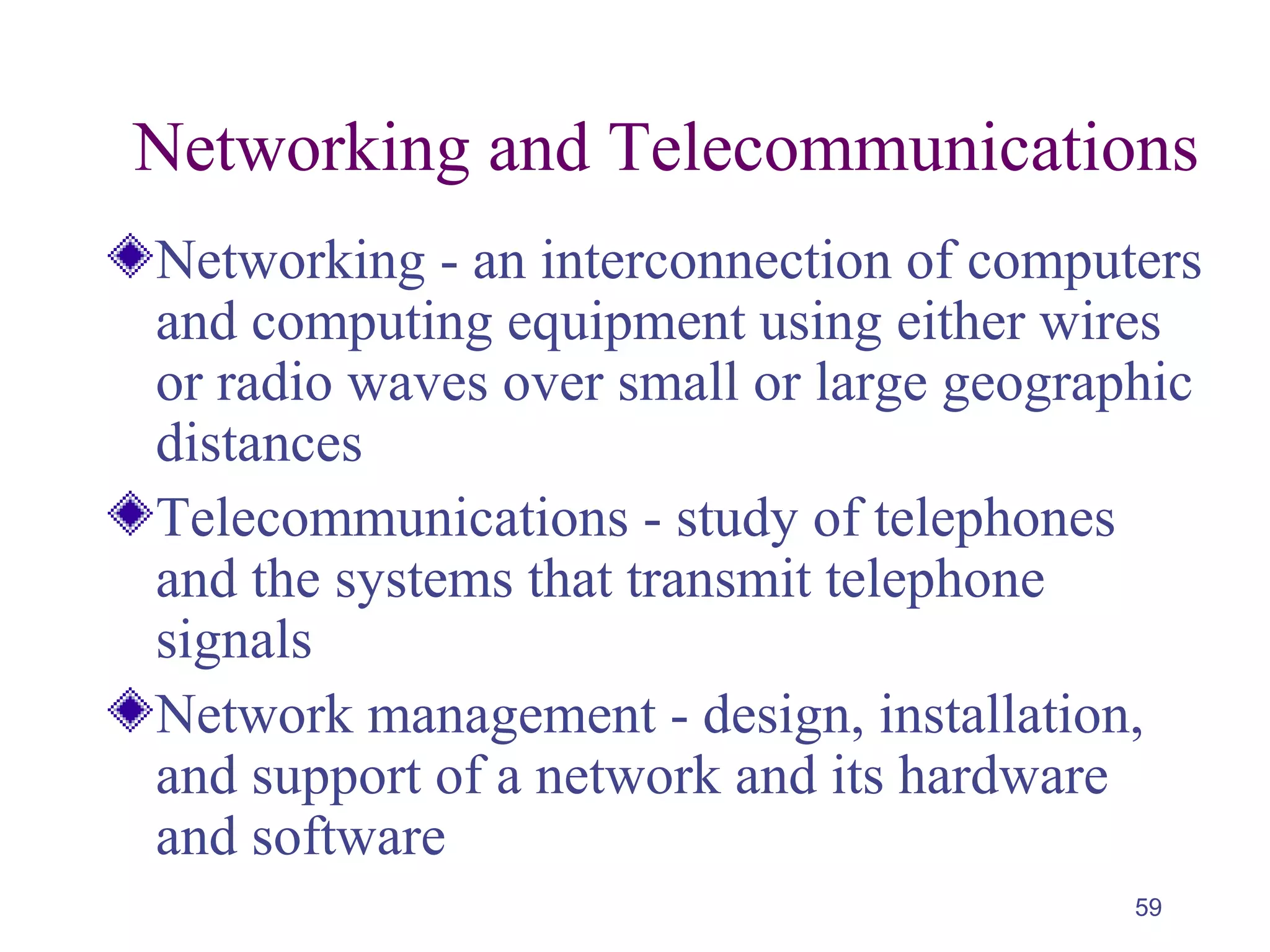 59
Networking and Telecommunications
Networking - an interconnection of computers
and computing equipment using either wires
or radio waves over small or large geographic
distances
Telecommunications - study of telephones
and the systems that transmit telephone
signals
Network management - design, installation,
and support of a network and its hardware
and software
 