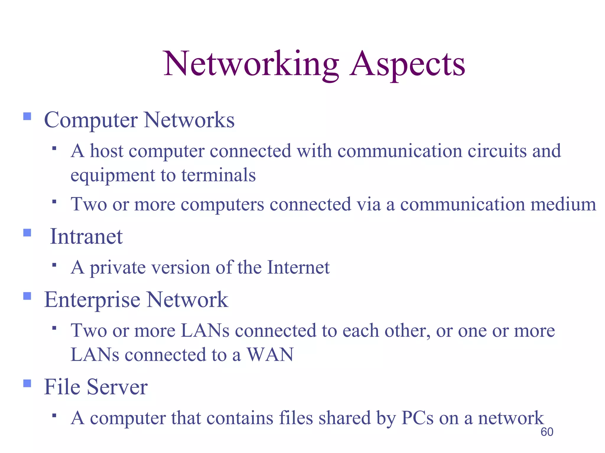 60
Networking Aspects
 Computer Networks
 A host computer connected with communication circuits and
equipment to terminals
 Two or more computers connected via a communication medium
 Intranet
 A private version of the Internet
 Enterprise Network
 Two or more LANs connected to each other, or one or more
LANs connected to a WAN
 File Server
 A computer that contains files shared by PCs on a network
 