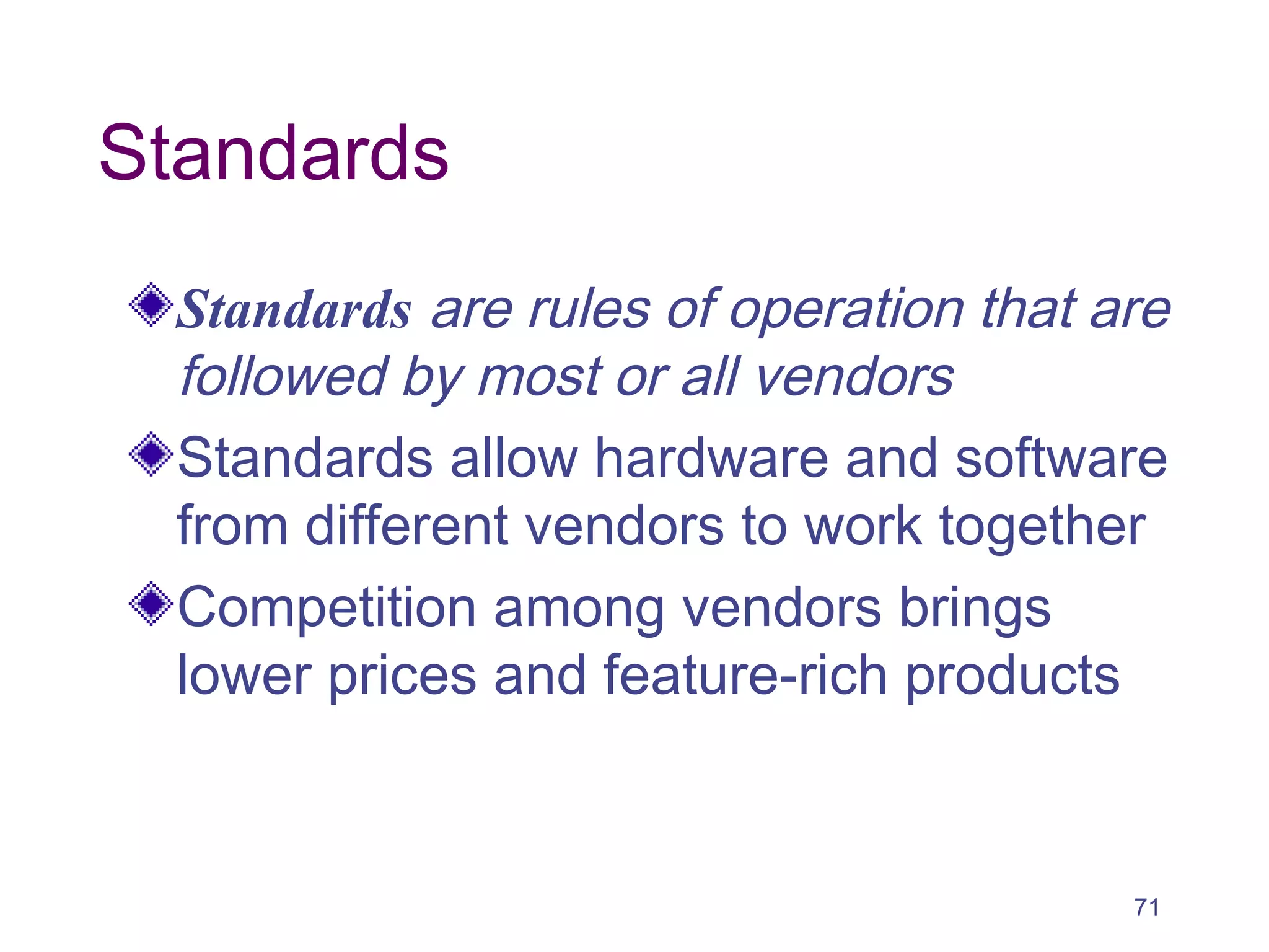 71
Standards
Standards are rules of operation that are
followed by most or all vendors
Standards allow hardware and software
from different vendors to work together
Competition among vendors brings
lower prices and feature-rich products
 