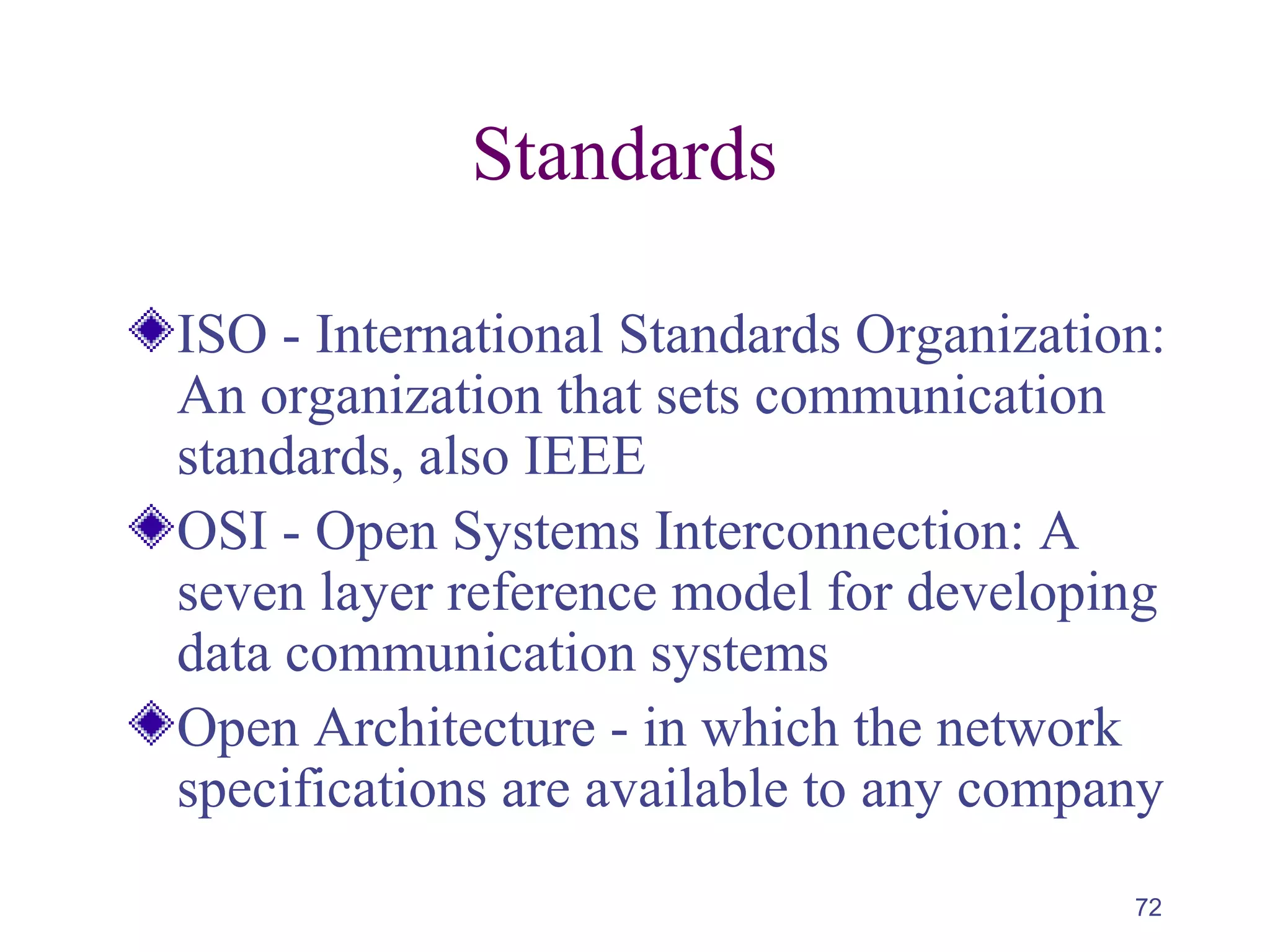 72
Standards
ISO - International Standards Organization:
An organization that sets communication
standards, also IEEE
OSI - Open Systems Interconnection: A
seven layer reference model for developing
data communication systems
Open Architecture - in which the network
specifications are available to any company
 