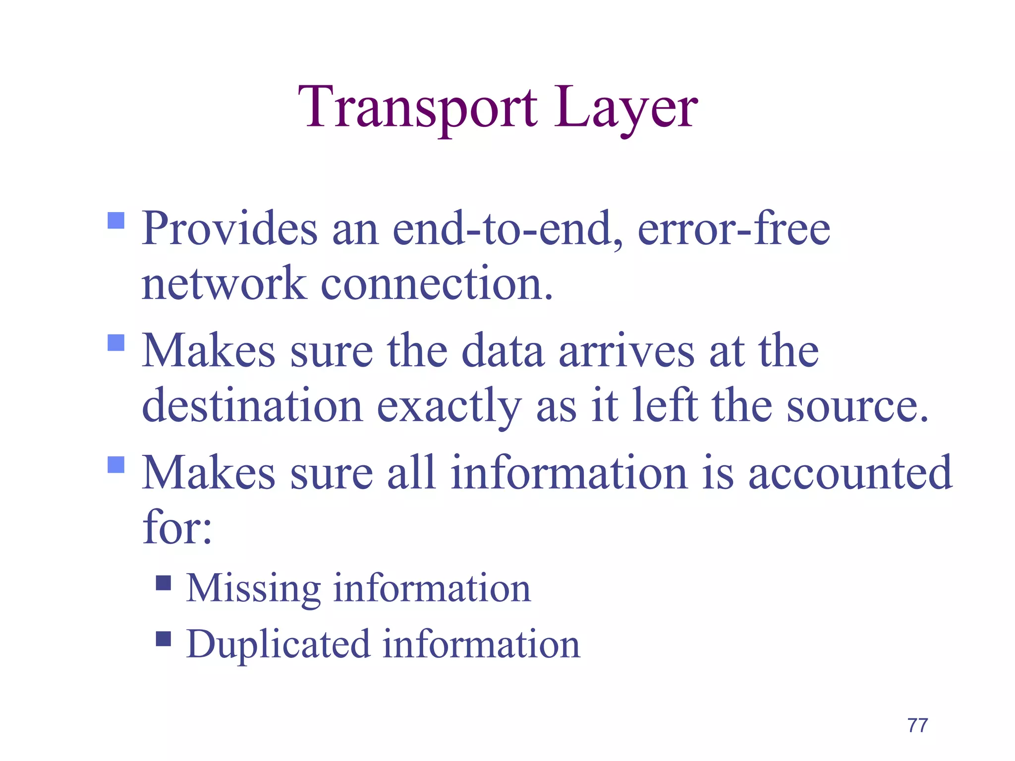 77
Transport Layer
 Provides an end-to-end, error-free
network connection.
 Makes sure the data arrives at the
destination exactly as it left the source.
 Makes sure all information is accounted
for:
 Missing information
 Duplicated information
 