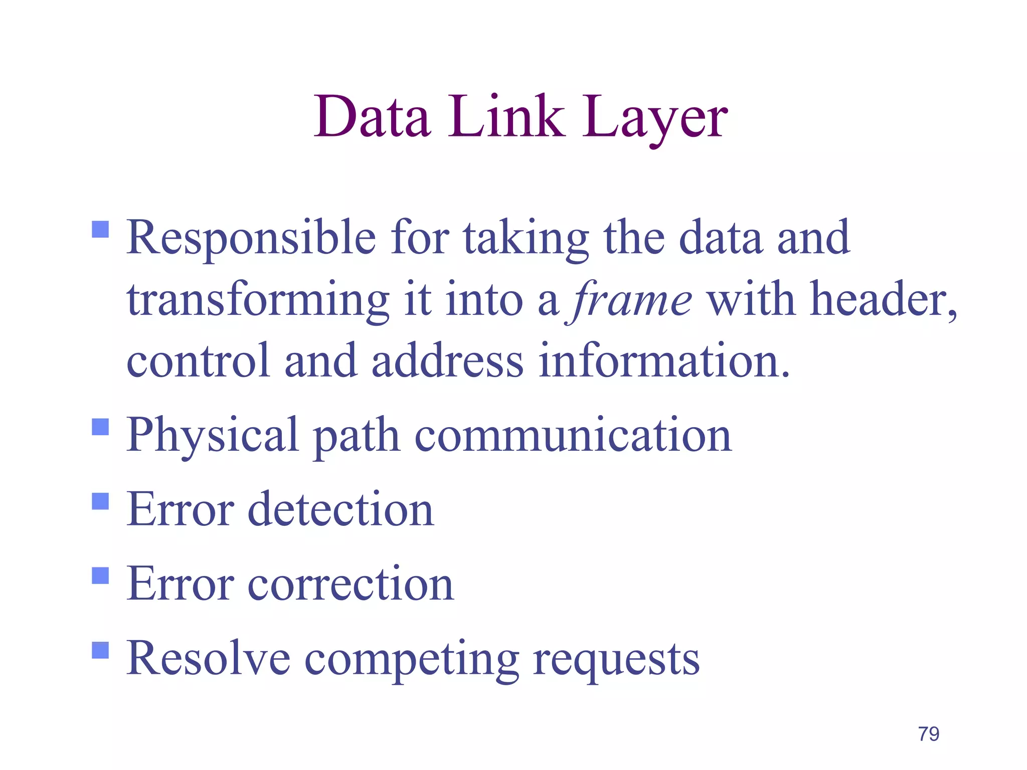 79
Data Link Layer
 Responsible for taking the data and
transforming it into a frame with header,
control and address information.
 Physical path communication
 Error detection
 Error correction
 Resolve competing requests
 