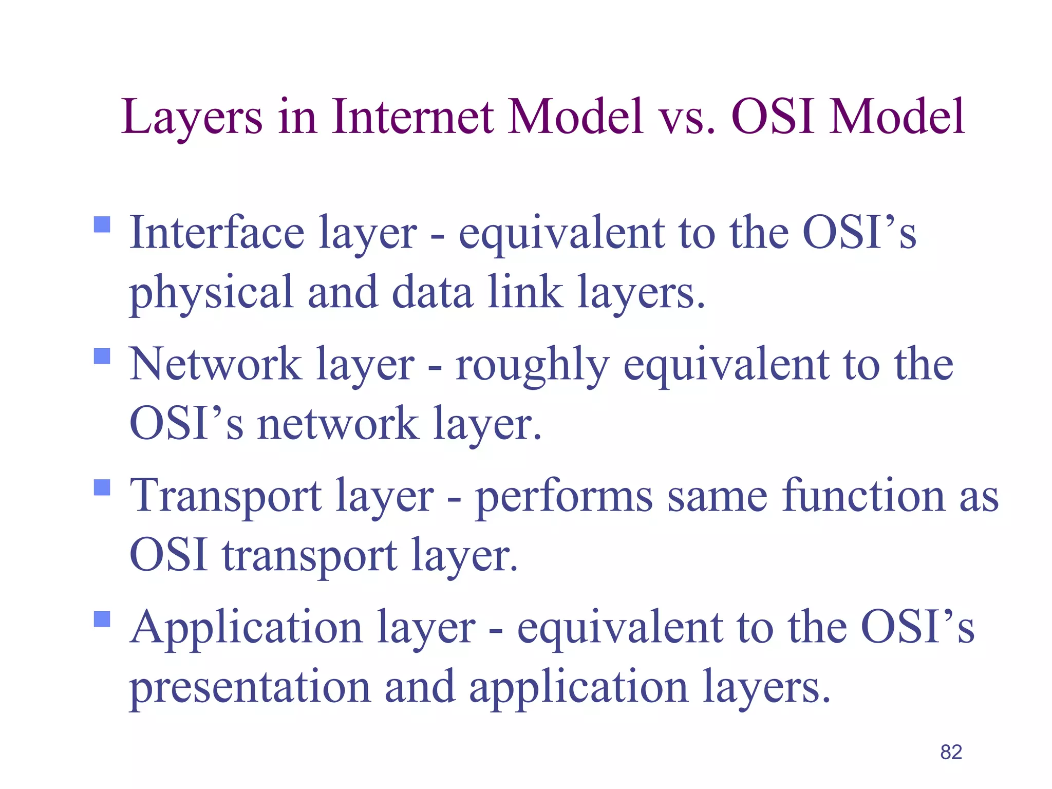 82
Layers in Internet Model vs. OSI Model
 Interface layer - equivalent to the OSI’s
physical and data link layers.
 Network layer - roughly equivalent to the
OSI’s network layer.
 Transport layer - performs same function as
OSI transport layer.
 Application layer - equivalent to the OSI’s
presentation and application layers.
 