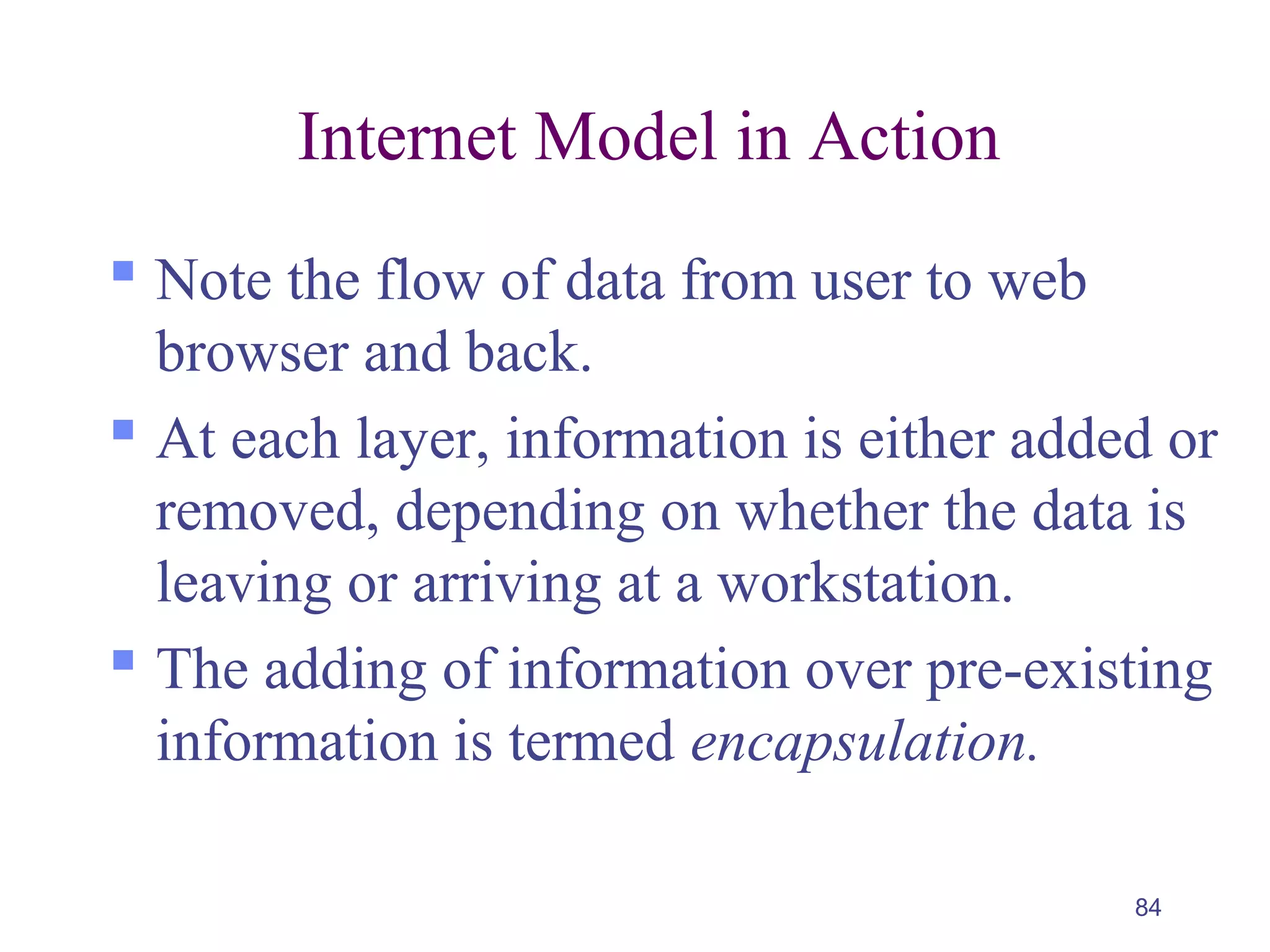 84
Internet Model in Action
 Note the flow of data from user to web
browser and back.
 At each layer, information is either added or
removed, depending on whether the data is
leaving or arriving at a workstation.
 The adding of information over pre-existing
information is termed encapsulation.
 