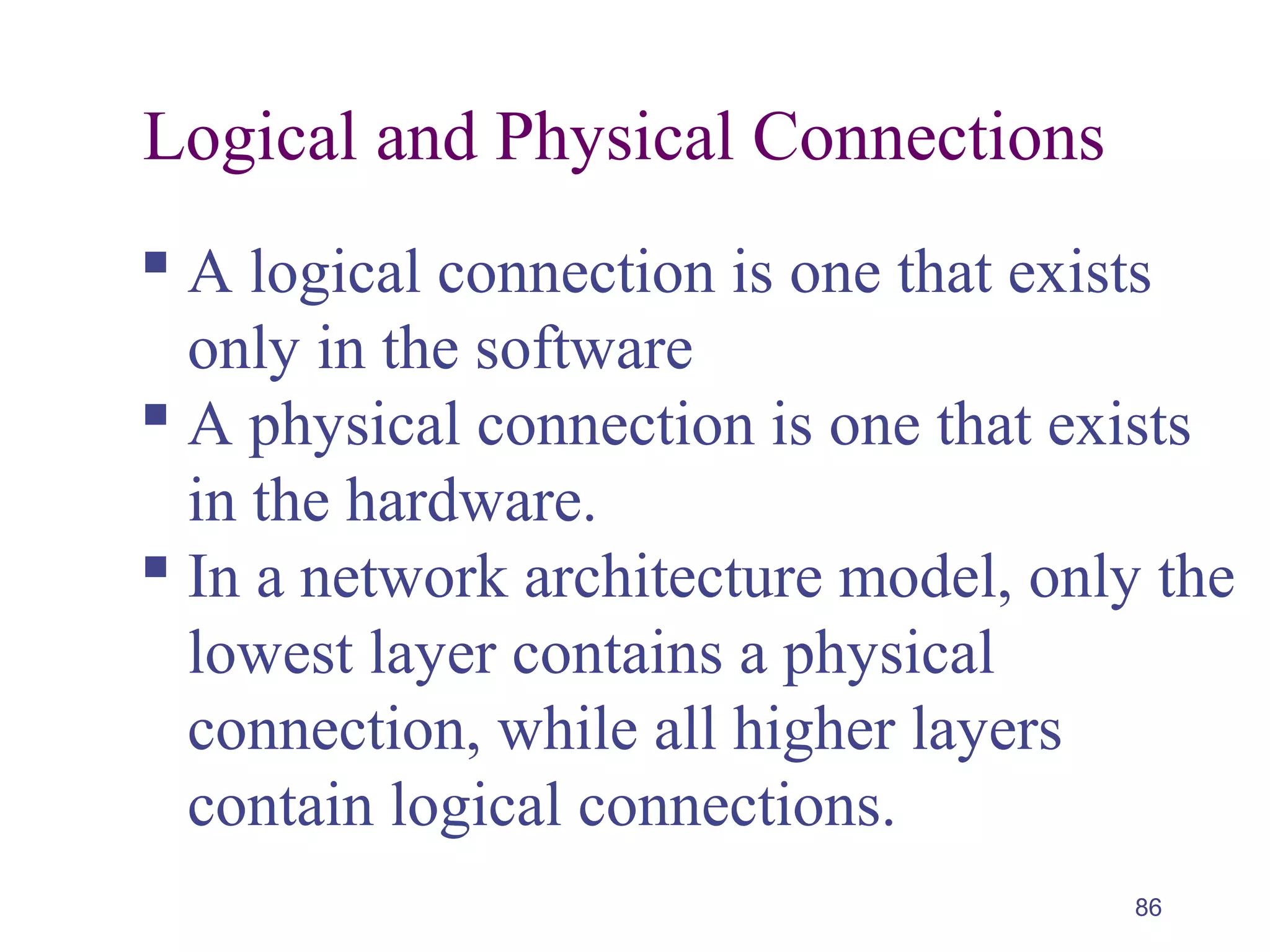 86
Logical and Physical Connections
 A logical connection is one that exists
only in the software
 A physical connection is one that exists
in the hardware.
 In a network architecture model, only the
lowest layer contains a physical
connection, while all higher layers
contain logical connections.
 