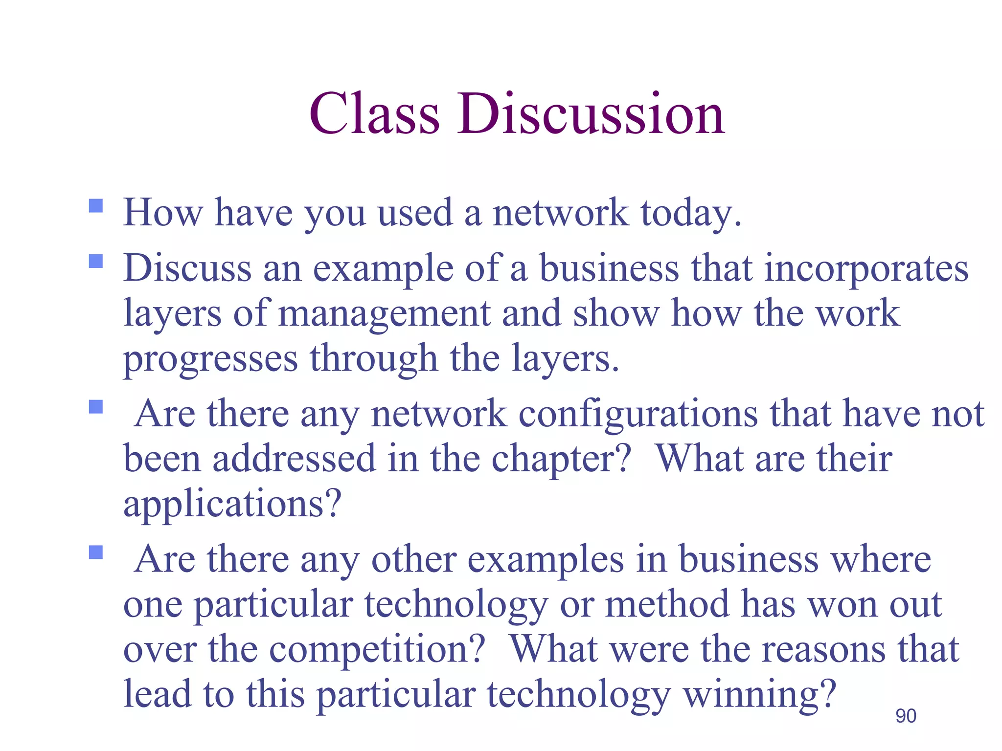 90
Class Discussion
 How have you used a network today.
 Discuss an example of a business that incorporates
layers of management and show how the work
progresses through the layers.
 Are there any network configurations that have not
been addressed in the chapter? What are their
applications?
 Are there any other examples in business where
one particular technology or method has won out
over the competition? What were the reasons that
lead to this particular technology winning?
 