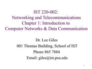 1
IST 220-002:
Networking and Telecommunications
Chapter 1: Introduction to
Computer Networks & Data Communication
Dr. Lee Giles
001 Thomas Building, School of IST
Phone 865 7884
Email: giles@ist.psu.edu
 