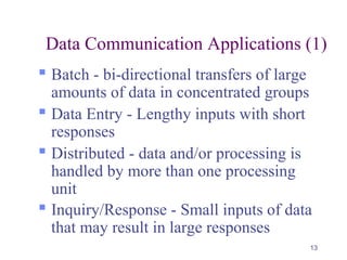 13
Data Communication Applications (1)
 Batch - bi-directional transfers of large
amounts of data in concentrated groups
 Data Entry - Lengthy inputs with short
responses
 Distributed - data and/or processing is
handled by more than one processing
unit
 Inquiry/Response - Small inputs of data
that may result in large responses
 