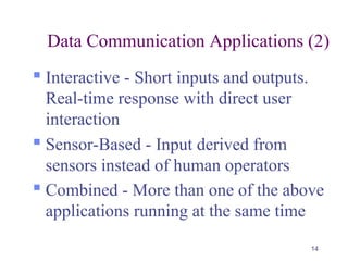 14
Data Communication Applications (2)
 Interactive - Short inputs and outputs.
Real-time response with direct user
interaction
 Sensor-Based - Input derived from
sensors instead of human operators
 Combined - More than one of the above
applications running at the same time
 
