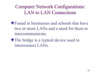 27
Computer Network Configurations:
LAN to LAN Connections
Found in businesses and schools that have
two or more LANs and a need for them to
intercommunicate.
The bridge is a typical device used to
interconnect LANs.
 