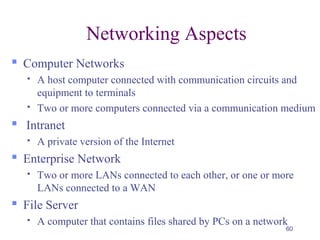 60
Networking Aspects
 Computer Networks
 A host computer connected with communication circuits and
equipment to terminals
 Two or more computers connected via a communication medium
 Intranet
 A private version of the Internet
 Enterprise Network
 Two or more LANs connected to each other, or one or more
LANs connected to a WAN
 File Server
 A computer that contains files shared by PCs on a network
 