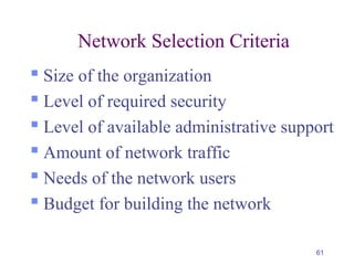 61
Network Selection Criteria
 Size of the organization
 Level of required security
 Level of available administrative support
 Amount of network traffic
 Needs of the network users
 Budget for building the network
 