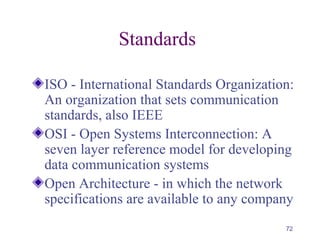 72
Standards
ISO - International Standards Organization:
An organization that sets communication
standards, also IEEE
OSI - Open Systems Interconnection: A
seven layer reference model for developing
data communication systems
Open Architecture - in which the network
specifications are available to any company
 