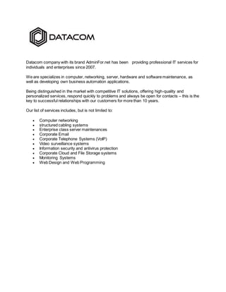 Datacom company with its brand AdminFor.net has been providing professional IT services for
individuals and enterprises since 2007.
We are specializes in computer, networking, server, hardware and software maintenance, as
well as developing own business automation applications.
Being distinguished in the market with competitive IT solutions, offering high-quality and
personalized services, respond quickly to problems and always be open for contacts – this is the
key to successful relationships with our customers for more than 10 years.
Our list of services includes, but is not limited to:
 Computer networking
 structured cabling systems
 Enterprise class server maintenances
 Corporate Email
 Corporate Telephone Systems (VoIP)
 Video surveillance systems
 Information security and antivirus protection
 Corporate Cloud and File Storage systems
 Monitoring Systems
 Web Design and Web Programming
 