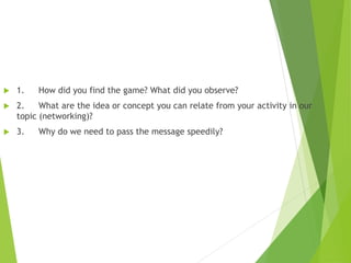  1. How did you find the game? What did you observe?
 2. What are the idea or concept you can relate from your activity in our
topic (networking)?
 3. Why do we need to pass the message speedily?
 